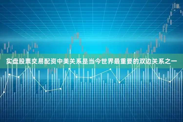 实盘股票交易配资中美关系是当今世界最重要的双边关系之一