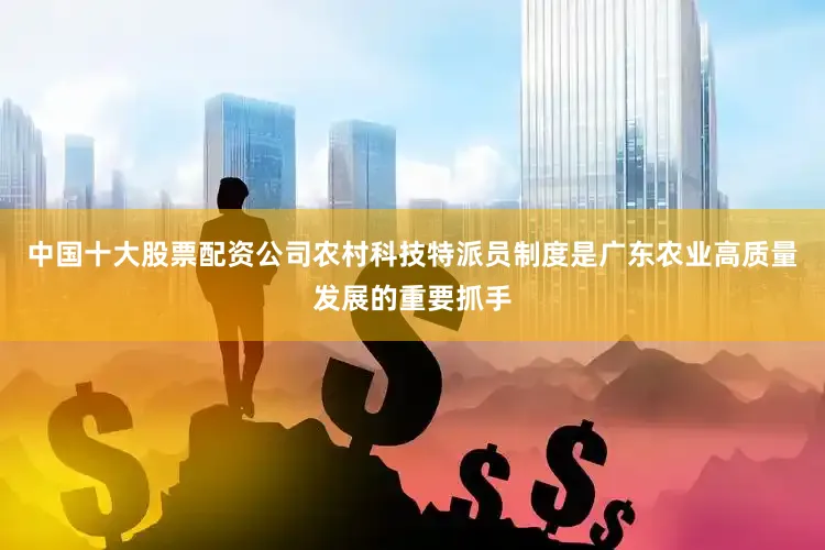 中国十大股票配资公司农村科技特派员制度是广东农业高质量发展的重要抓手
