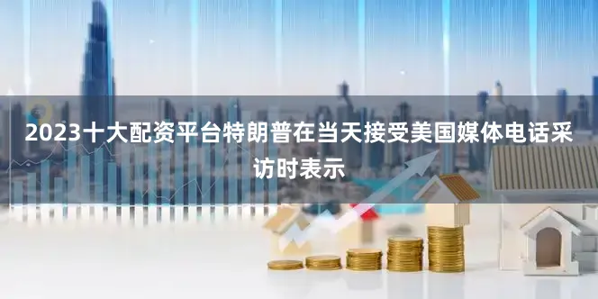 2023十大配资平台特朗普在当天接受美国媒体电话采访时表示