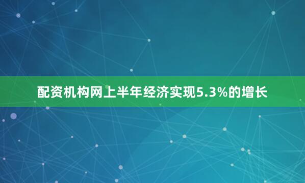 配资机构网上半年经济实现5.3%的增长