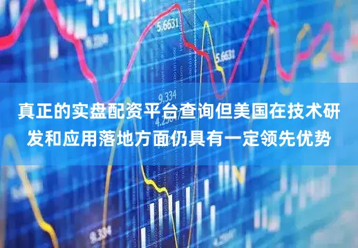 真正的实盘配资平台查询但美国在技术研发和应用落地方面仍具有一定领先优势