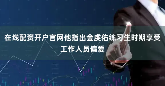 在线配资开户官网他指出金虔佑练习生时期享受工作人员偏爱
