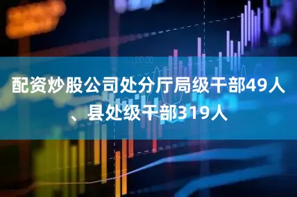 配资炒股公司处分厅局级干部49人、县处级干部319人