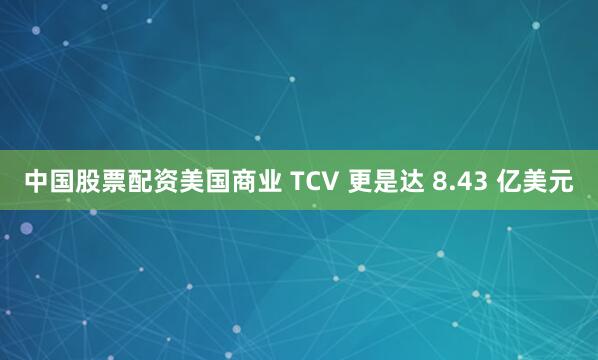 中国股票配资美国商业 TCV 更是达 8.43 亿美元