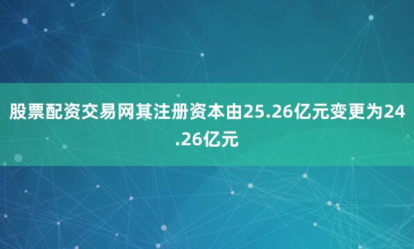 股票配资交易网其注册资本由25.26亿元变更为24.26亿元