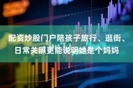 配资炒股门户陪孩子旅行、逛街、日常关照更能说明她是个妈妈