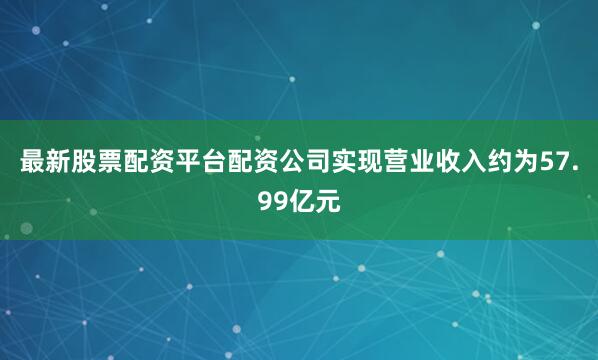 最新股票配资平台配资公司实现营业收入约为57.99亿元