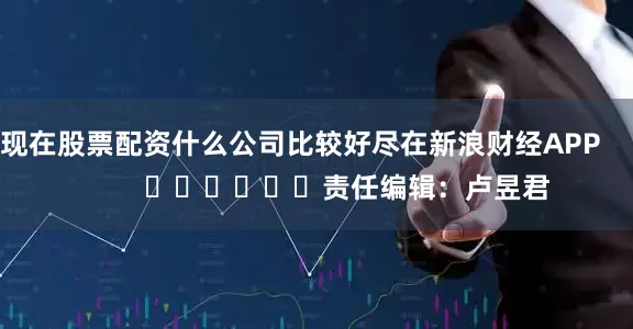 现在股票配资什么公司比较好尽在新浪财经APP            						责任编辑：卢昱君