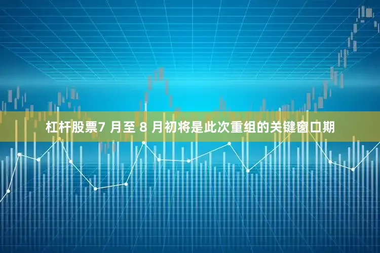 杠杆股票7 月至 8 月初将是此次重组的关键窗口期