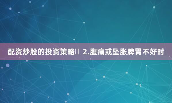 配资炒股的投资策略	2.腹痛或坠胀脾胃不好时