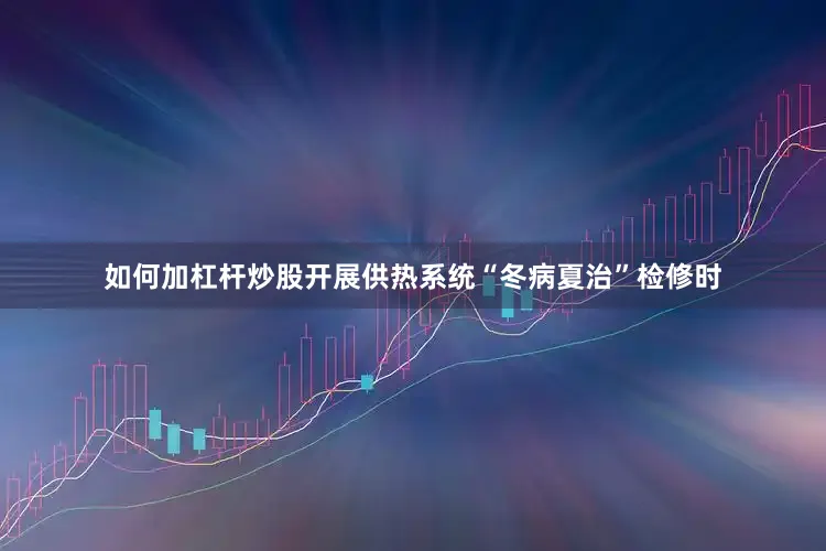 如何加杠杆炒股　　开展供热系统“冬病夏治”检修时
