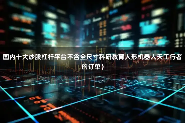 国内十大炒股杠杆平台不含全尺寸科研教育人形机器人天工行者的订单）